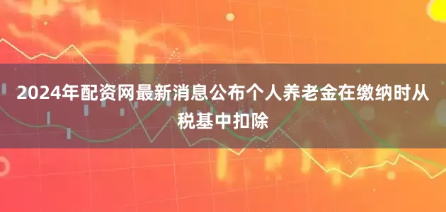 2024年配资网最新消息公布个人养老金在缴纳时从税基中扣除