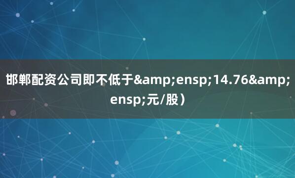 邯郸配资公司即不低于&ensp;14.76&ensp;元/股）
