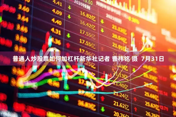 普通人炒股票如何加杠杆新华社记者 曹祎铭 摄  7月31日