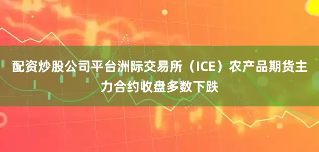 配资炒股公司平台洲际交易所（ICE）农产品期货主力合约收盘多数下跌
