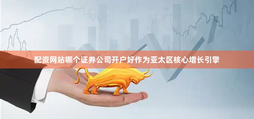 配资网站哪个证券公司开户好作为亚太区核心增长引擎