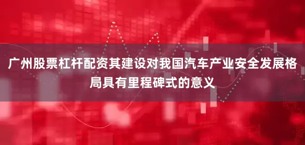 广州股票杠杆配资其建设对我国汽车产业安全发展格局具有里程碑式的意义