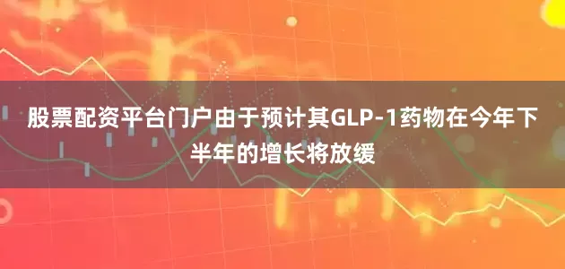 股票配资平台门户由于预计其GLP-1药物在今年下半年的增长将放缓