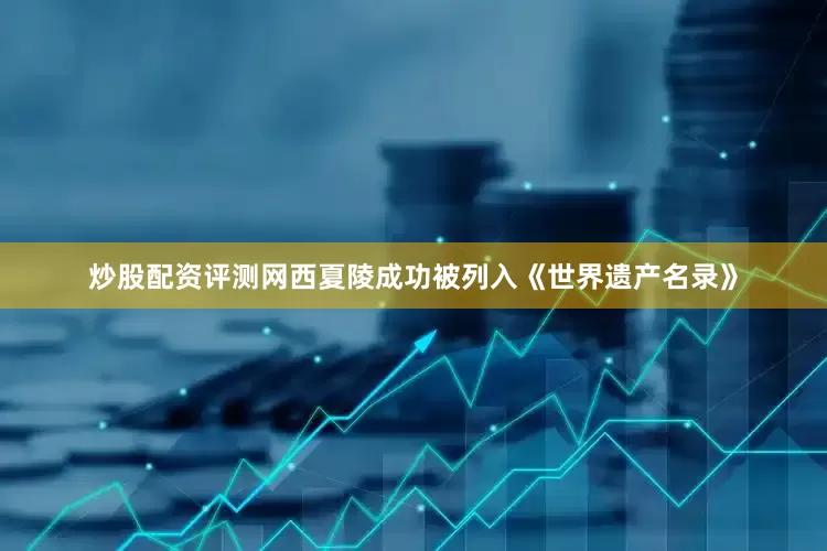 炒股配资评测网西夏陵成功被列入《世界遗产名录》