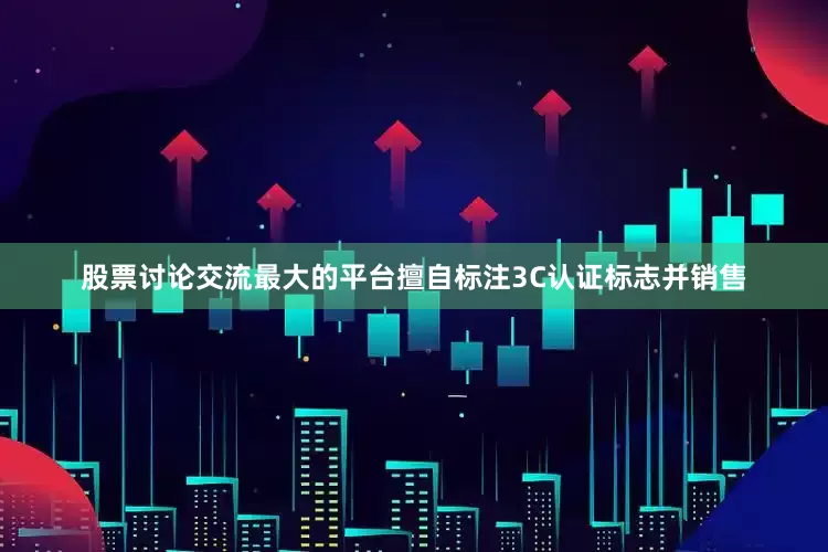 股票讨论交流最大的平台擅自标注3C认证标志并销售