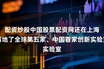 配资炒股中国股票配资网还在上海落地了全球第五家、中国首家创新实验室